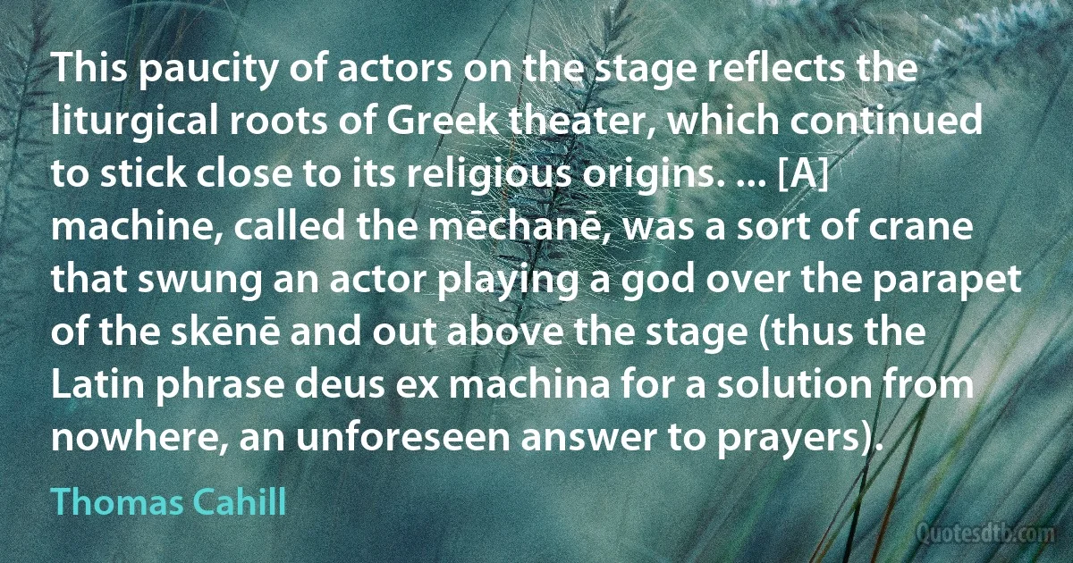 This paucity of actors on the stage reflects the liturgical roots of Greek theater, which continued to stick close to its religious origins. ... [A] machine, called the mēchanē, was a sort of crane that swung an actor playing a god over the parapet of the skēnē and out above the stage (thus the Latin phrase deus ex machina for a solution from nowhere, an unforeseen answer to prayers). (Thomas Cahill)