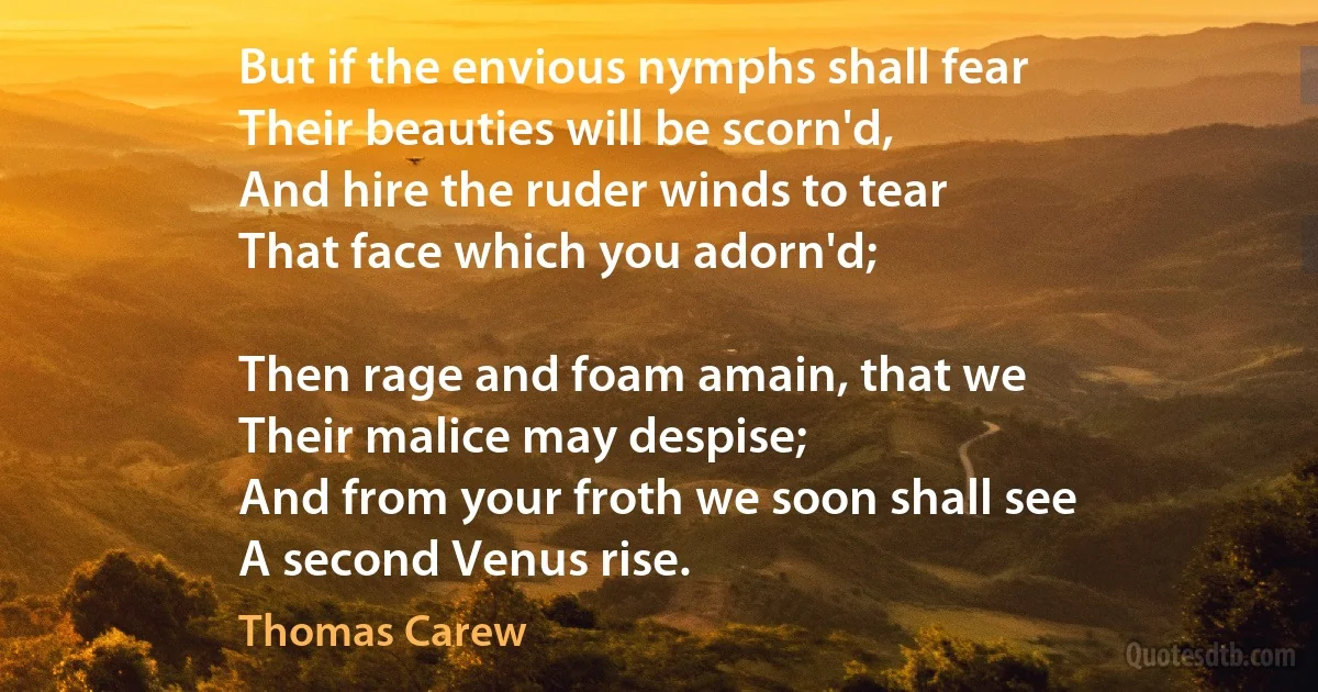 But if the envious nymphs shall fear
Their beauties will be scorn'd,
And hire the ruder winds to tear
That face which you adorn'd;

Then rage and foam amain, that we
Their malice may despise;
And from your froth we soon shall see
A second Venus rise. (Thomas Carew)