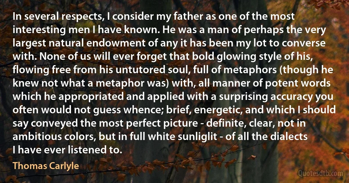 In several respects, I consider my father as one of the most interesting men I have known. He was a man of perhaps the very largest natural endowment of any it has been my lot to converse with. None of us will ever forget that bold glowing style of his, flowing free from his untutored soul, full of metaphors (though he knew not what a metaphor was) with, all manner of potent words which he appropriated and applied with a surprising accuracy you often would not guess whence; brief, energetic, and which I should say conveyed the most perfect picture - definite, clear, not in ambitious colors, but in full white sunliglit - of all the dialects I have ever listened to. (Thomas Carlyle)