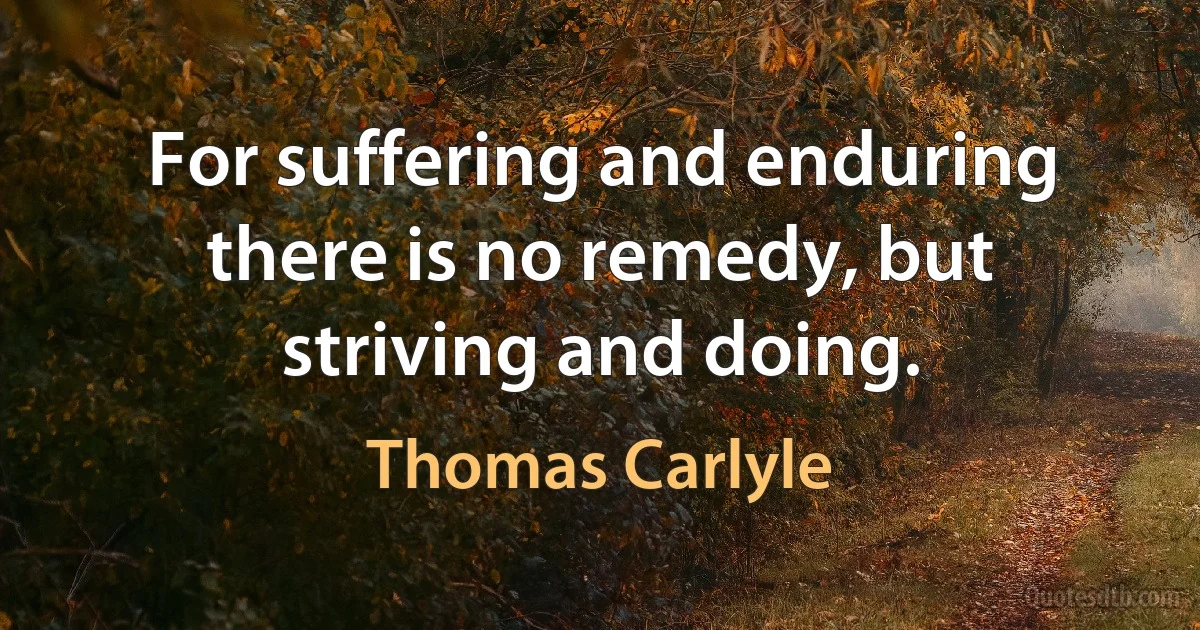 For suffering and enduring there is no remedy, but striving and doing. (Thomas Carlyle)