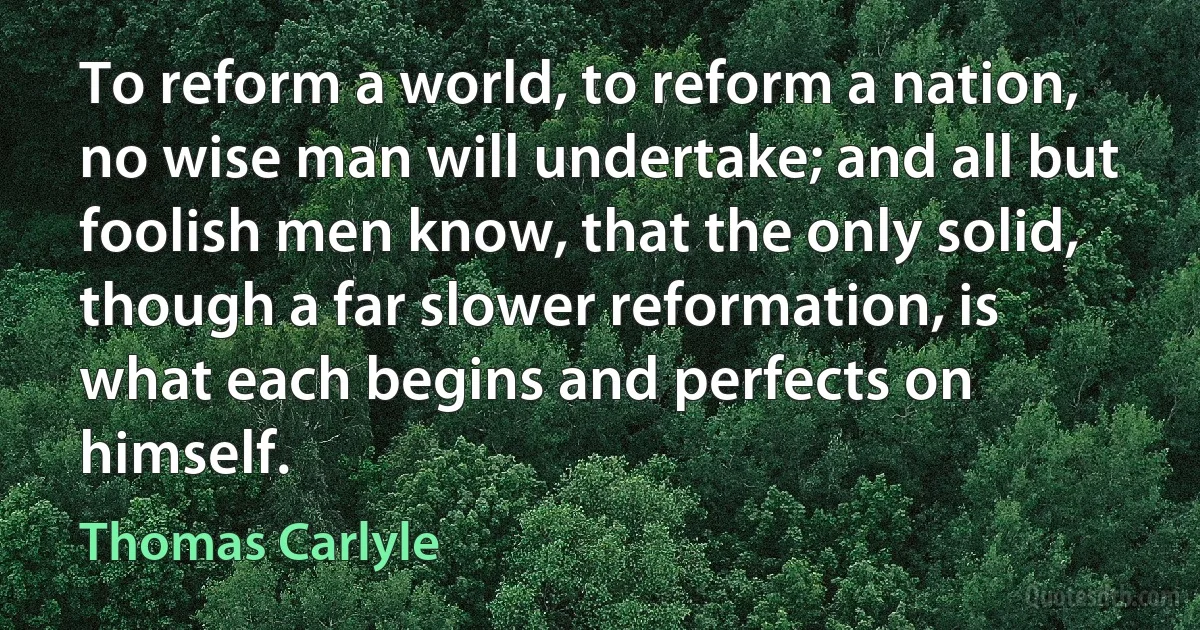 To reform a world, to reform a nation, no wise man will undertake; and all but foolish men know, that the only solid, though a far slower reformation, is what each begins and perfects on himself. (Thomas Carlyle)