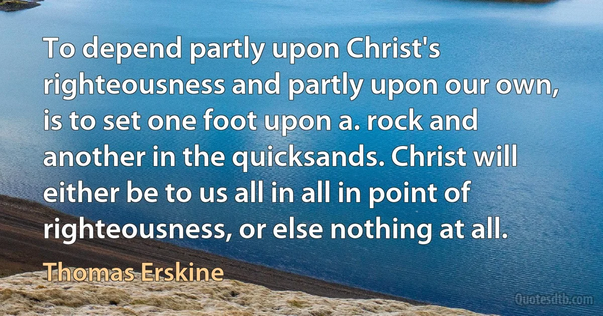 To depend partly upon Christ's righteousness and partly upon our own, is to set one foot upon a. rock and another in the quicksands. Christ will either be to us all in all in point of righteousness, or else nothing at all. (Thomas Erskine)