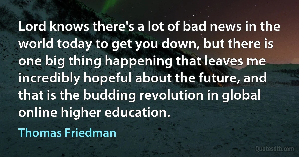 Lord knows there's a lot of bad news in the world today to get you down, but there is one big thing happening that leaves me incredibly hopeful about the future, and that is the budding revolution in global online higher education. (Thomas Friedman)