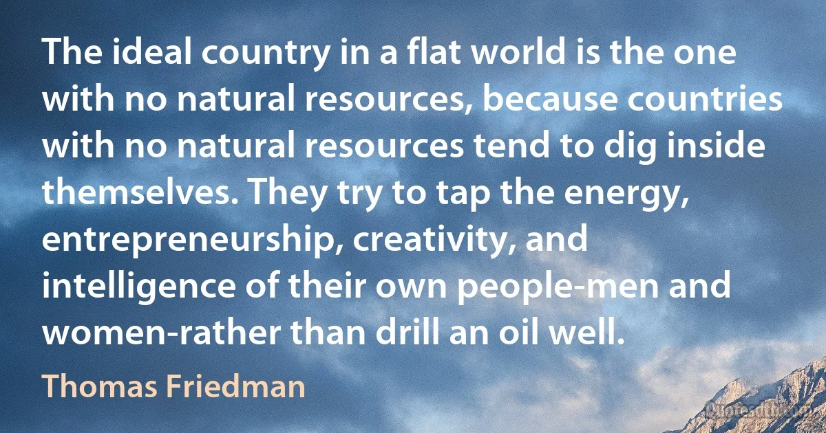 The ideal country in a flat world is the one with no natural resources, because countries with no natural resources tend to dig inside themselves. They try to tap the energy, entrepreneurship, creativity, and intelligence of their own people-men and women-rather than drill an oil well. (Thomas Friedman)