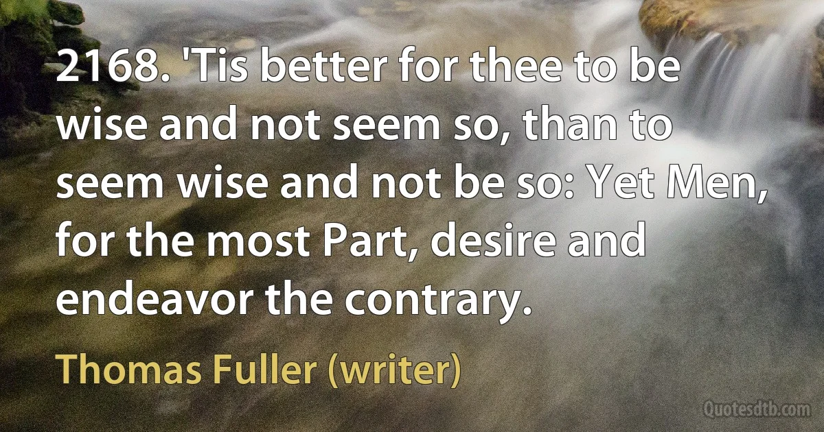 2168. 'Tis better for thee to be wise and not seem so, than to seem wise and not be so: Yet Men, for the most Part, desire and endeavor the contrary. (Thomas Fuller (writer))