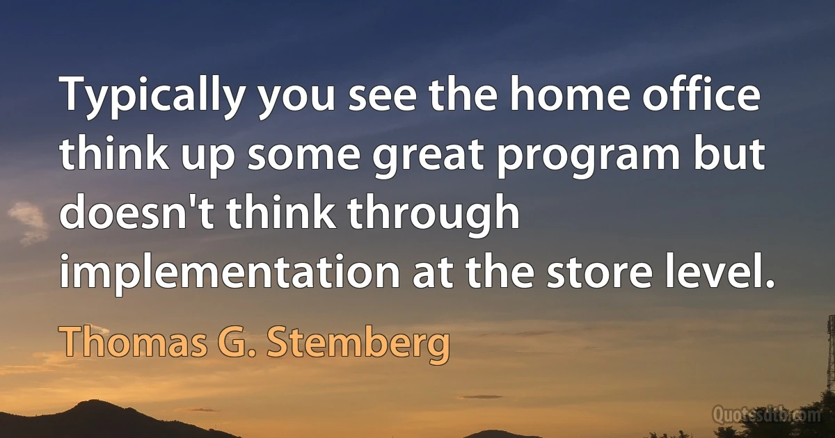 Typically you see the home office think up some great program but doesn't think through implementation at the store level. (Thomas G. Stemberg)