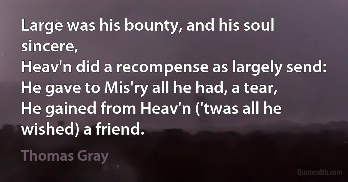 Large was his bounty, and his soul sincere,
Heav'n did a recompense as largely send:
He gave to Mis'ry all he had, a tear,
He gained from Heav'n ('twas all he wished) a friend. (Thomas Gray)