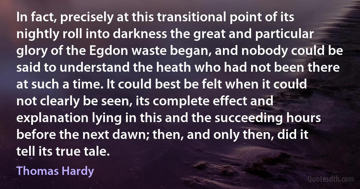 In fact, precisely at this transitional point of its nightly roll into darkness the great and particular glory of the Egdon waste began, and nobody could be said to understand the heath who had not been there at such a time. It could best be felt when it could not clearly be seen, its complete effect and explanation lying in this and the succeeding hours before the next dawn; then, and only then, did it tell its true tale. (Thomas Hardy)