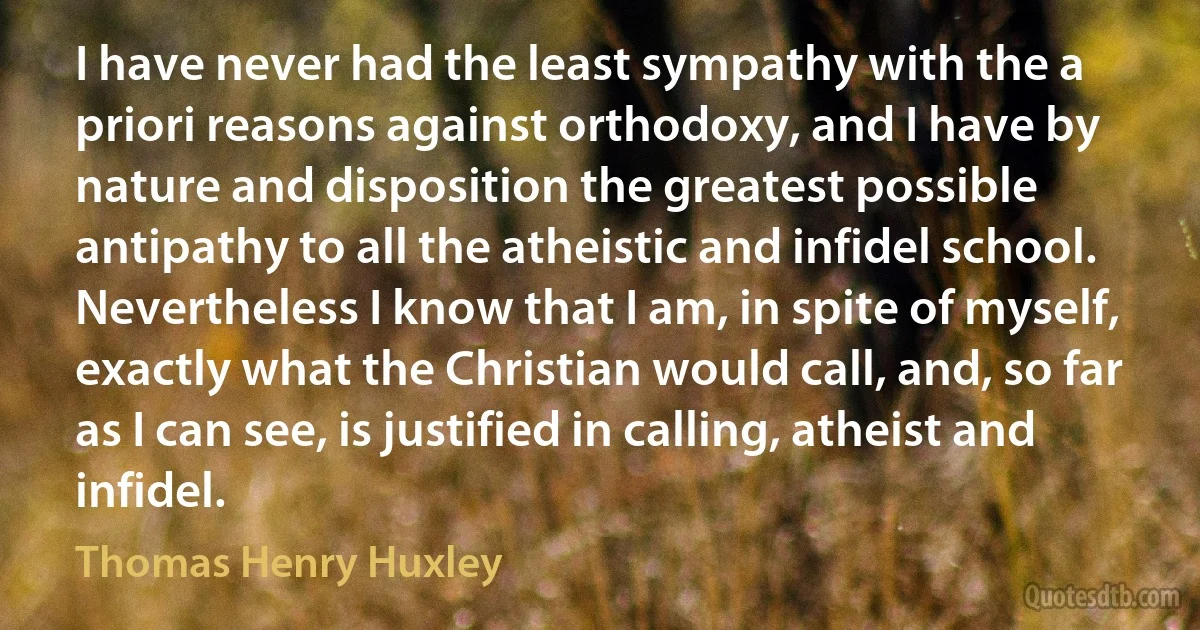 I have never had the least sympathy with the a priori reasons against orthodoxy, and I have by nature and disposition the greatest possible antipathy to all the atheistic and infidel school. Nevertheless I know that I am, in spite of myself, exactly what the Christian would call, and, so far as I can see, is justified in calling, atheist and infidel. (Thomas Henry Huxley)