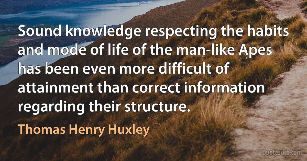 Sound knowledge respecting the habits and mode of life of the man-like Apes has been even more difficult of attainment than correct information regarding their structure. (Thomas Henry Huxley)