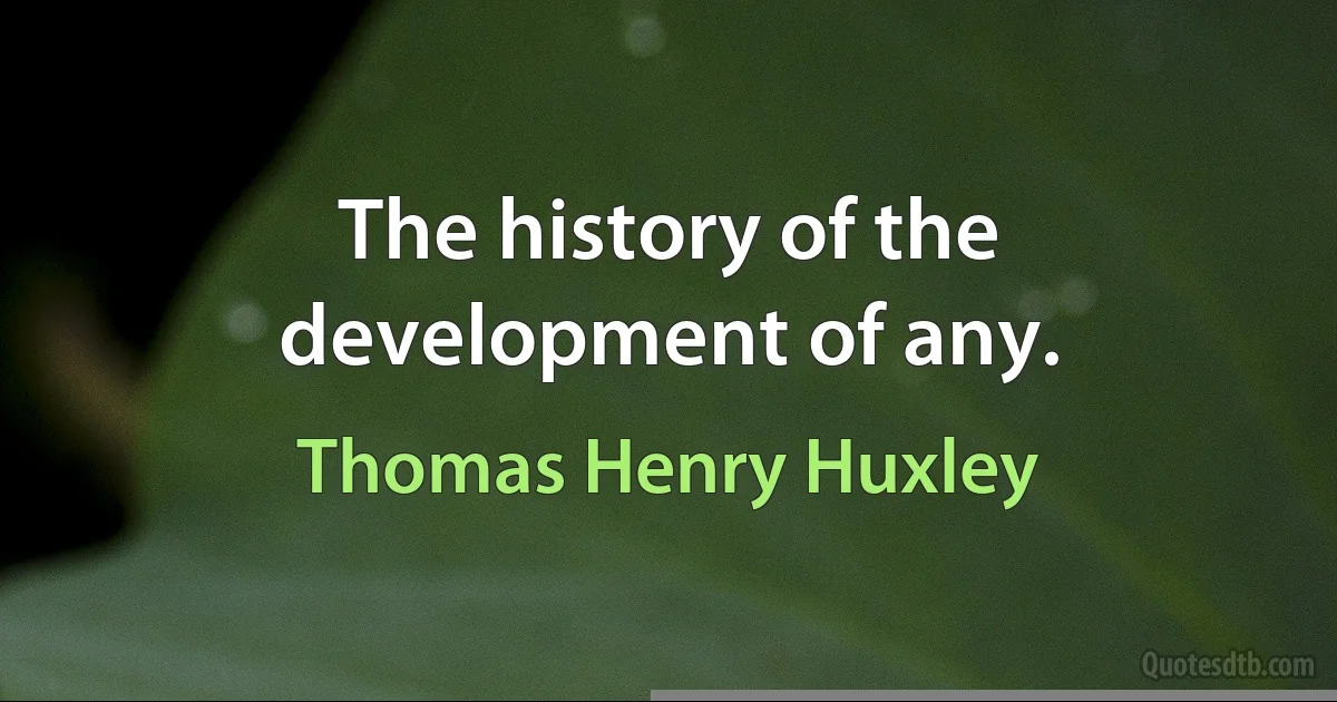 The history of the development of any. (Thomas Henry Huxley)