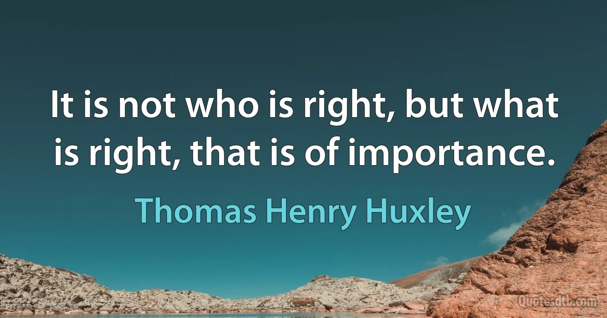 It is not who is right, but what is right, that is of importance. (Thomas Henry Huxley)