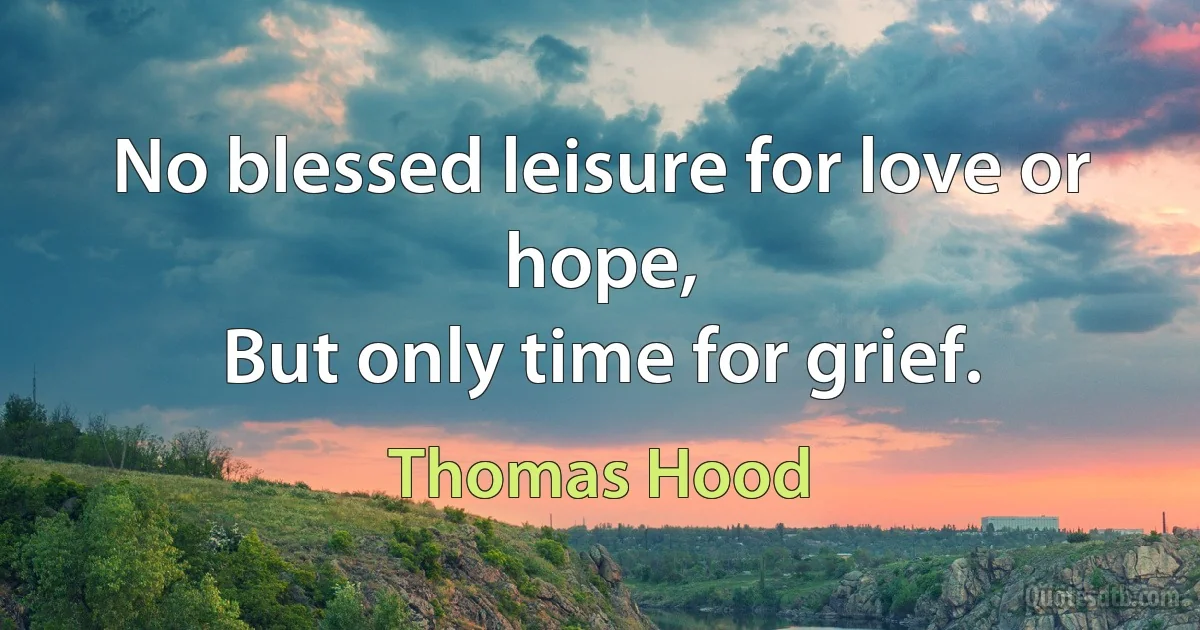 No blessed leisure for love or hope,
But only time for grief. (Thomas Hood)