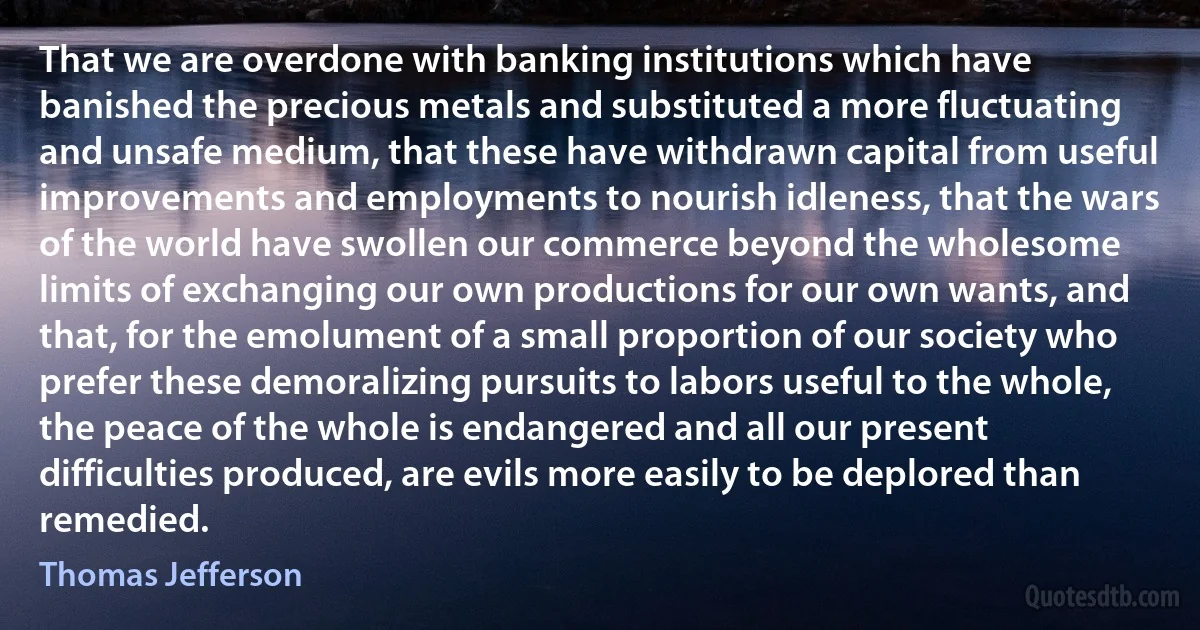 That we are overdone with banking institutions which have banished the precious metals and substituted a more fluctuating and unsafe medium, that these have withdrawn capital from useful improvements and employments to nourish idleness, that the wars of the world have swollen our commerce beyond the wholesome limits of exchanging our own productions for our own wants, and that, for the emolument of a small proportion of our society who prefer these demoralizing pursuits to labors useful to the whole, the peace of the whole is endangered and all our present difficulties produced, are evils more easily to be deplored than remedied. (Thomas Jefferson)