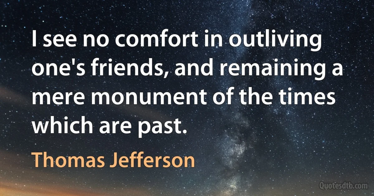 I see no comfort in outliving one's friends, and remaining a mere monument of the times which are past. (Thomas Jefferson)