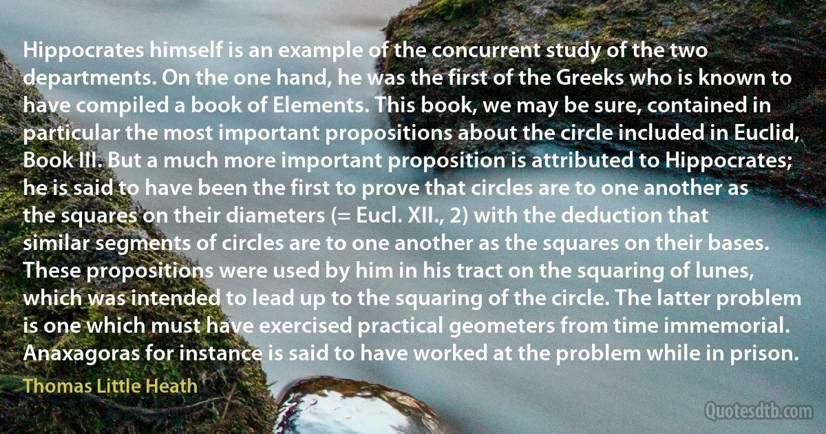 Hippocrates himself is an example of the concurrent study of the two departments. On the one hand, he was the first of the Greeks who is known to have compiled a book of Elements. This book, we may be sure, contained in particular the most important propositions about the circle included in Euclid, Book III. But a much more important proposition is attributed to Hippocrates; he is said to have been the first to prove that circles are to one another as the squares on their diameters (= Eucl. XII., 2) with the deduction that similar segments of circles are to one another as the squares on their bases. These propositions were used by him in his tract on the squaring of lunes, which was intended to lead up to the squaring of the circle. The latter problem is one which must have exercised practical geometers from time immemorial. Anaxagoras for instance is said to have worked at the problem while in prison. (Thomas Little Heath)