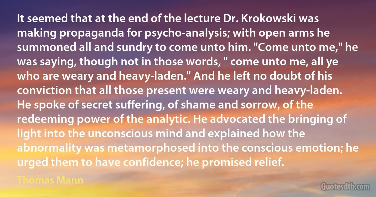 It seemed that at the end of the lecture Dr. Krokowski was making propaganda for psycho-analysis; with open arms he summoned all and sundry to come unto him. "Come unto me," he was saying, though not in those words, " come unto me, all ye who are weary and heavy-laden." And he left no doubt of his conviction that all those present were weary and heavy-laden. He spoke of secret suffering, of shame and sorrow, of the redeeming power of the analytic. He advocated the bringing of light into the unconscious mind and explained how the abnormality was metamorphosed into the conscious emotion; he urged them to have confidence; he promised relief. (Thomas Mann)