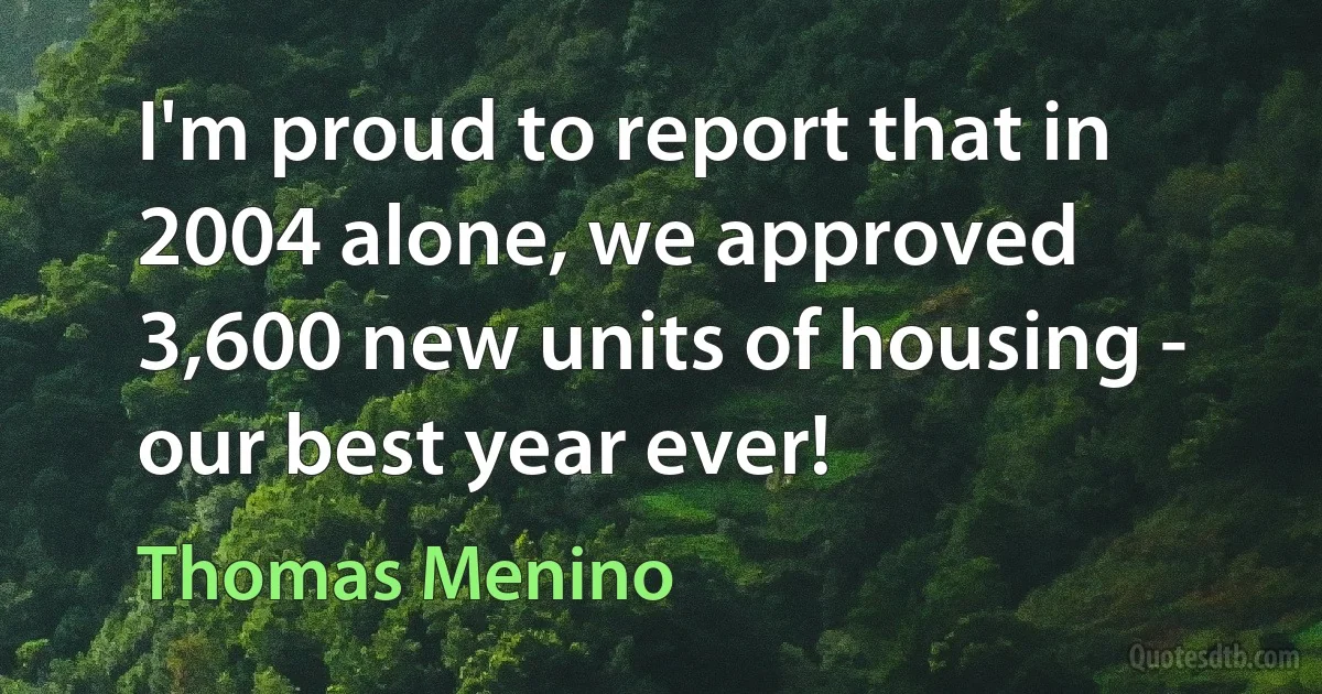 I'm proud to report that in 2004 alone, we approved 3,600 new units of housing - our best year ever! (Thomas Menino)