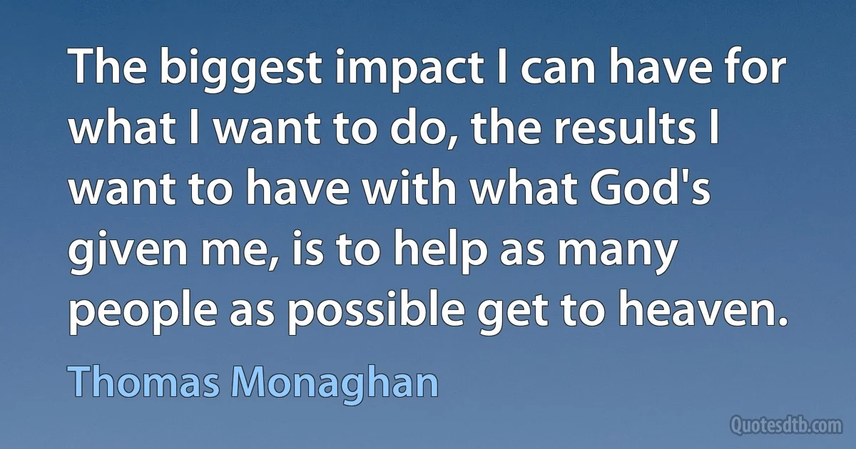 The biggest impact I can have for what I want to do, the results I want to have with what God's given me, is to help as many people as possible get to heaven. (Thomas Monaghan)