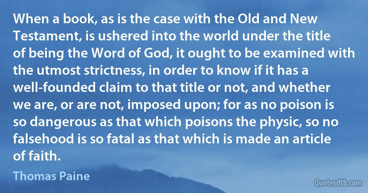 When a book, as is the case with the Old and New Testament, is ushered into the world under the title of being the Word of God, it ought to be examined with the utmost strictness, in order to know if it has a well-founded claim to that title or not, and whether we are, or are not, imposed upon; for as no poison is so dangerous as that which poisons the physic, so no falsehood is so fatal as that which is made an article of faith. (Thomas Paine)