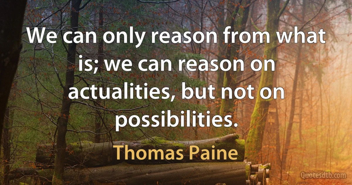 We can only reason from what is; we can reason on actualities, but not on possibilities. (Thomas Paine)