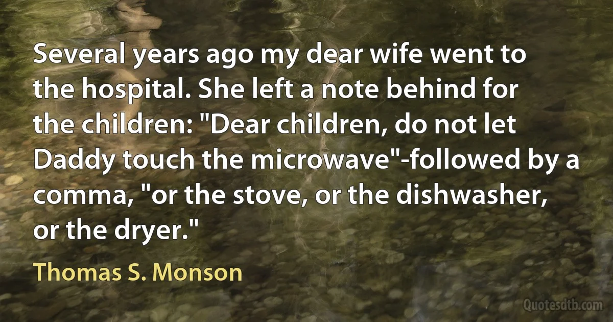 Several years ago my dear wife went to the hospital. She left a note behind for the children: "Dear children, do not let Daddy touch the microwave"-followed by a comma, "or the stove, or the dishwasher, or the dryer." (Thomas S. Monson)