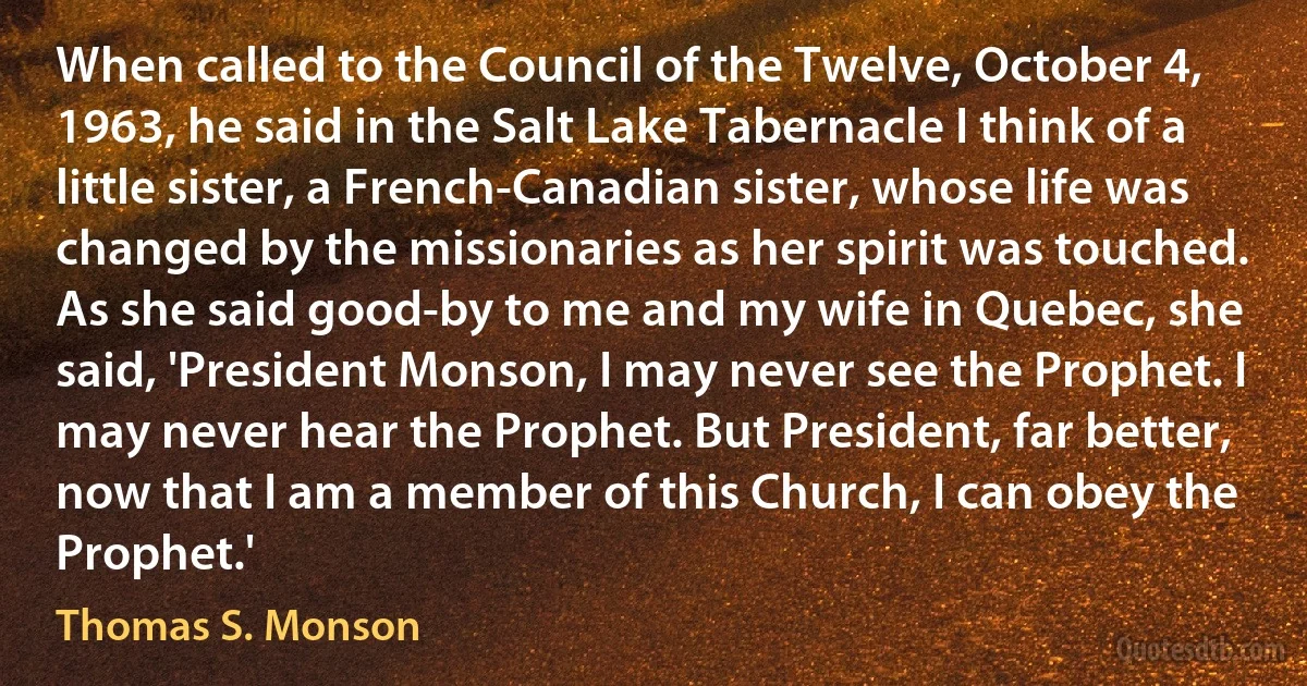 When called to the Council of the Twelve, October 4, 1963, he said in the Salt Lake Tabernacle I think of a little sister, a French-Canadian sister, whose life was changed by the missionaries as her spirit was touched. As she said good-by to me and my wife in Quebec, she said, 'President Monson, I may never see the Prophet. I may never hear the Prophet. But President, far better, now that I am a member of this Church, I can obey the Prophet.' (Thomas S. Monson)