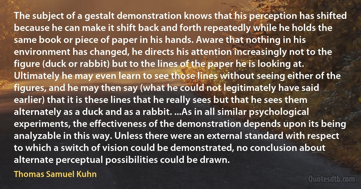 The subject of a gestalt demonstration knows that his perception has shifted because he can make it shift back and forth repeatedly while he holds the same book or piece of paper in his hands. Aware that nothing in his environment has changed, he directs his attention increasingly not to the figure (duck or rabbit) but to the lines of the paper he is looking at. Ultimately he may even learn to see those lines without seeing either of the figures, and he may then say (what he could not legitimately have said earlier) that it is these lines that he really sees but that he sees them alternately as a duck and as a rabbit. ...As in all similar psychological experiments, the effectiveness of the demonstration depends upon its being analyzable in this way. Unless there were an external standard with respect to which a switch of vision could be demonstrated, no conclusion about alternate perceptual possibilities could be drawn. (Thomas Samuel Kuhn)