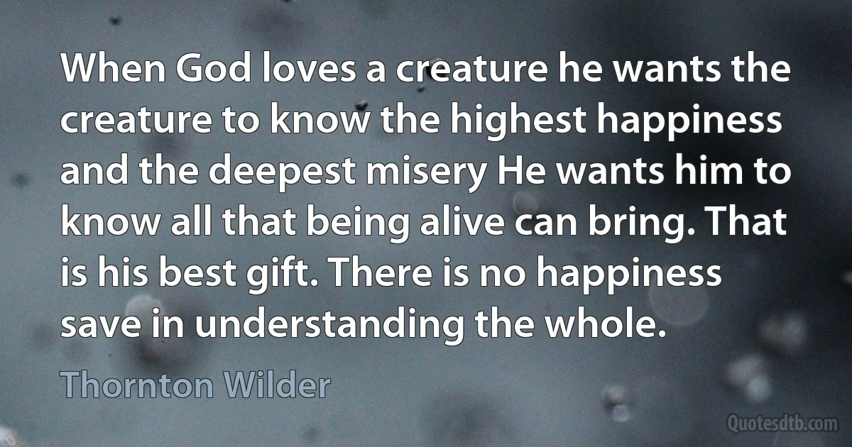 When God loves a creature he wants the creature to know the highest happiness and the deepest misery He wants him to know all that being alive can bring. That is his best gift. There is no happiness save in understanding the whole. (Thornton Wilder)