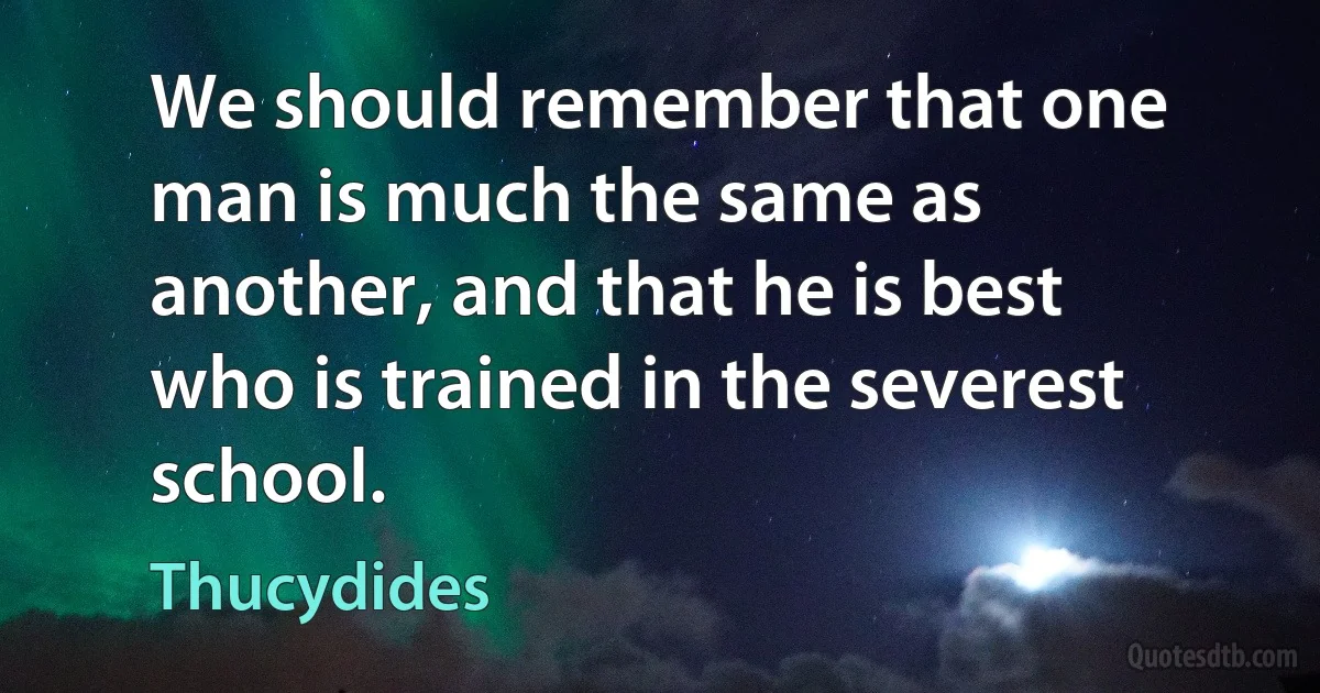 We should remember that one man is much the same as another, and that he is best who is trained in the severest school. (Thucydides)