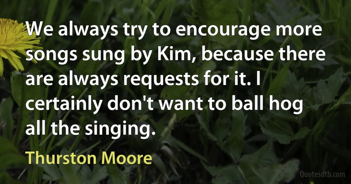 We always try to encourage more songs sung by Kim, because there are always requests for it. I certainly don't want to ball hog all the singing. (Thurston Moore)