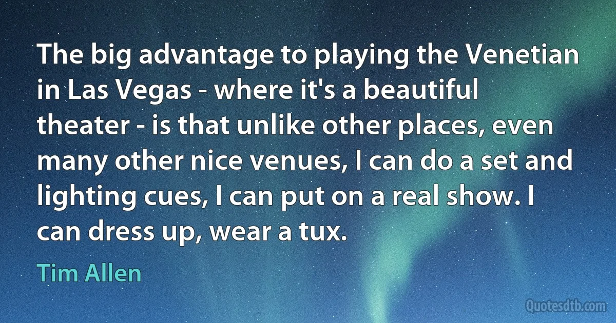 The big advantage to playing the Venetian in Las Vegas - where it's a beautiful theater - is that unlike other places, even many other nice venues, I can do a set and lighting cues, I can put on a real show. I can dress up, wear a tux. (Tim Allen)