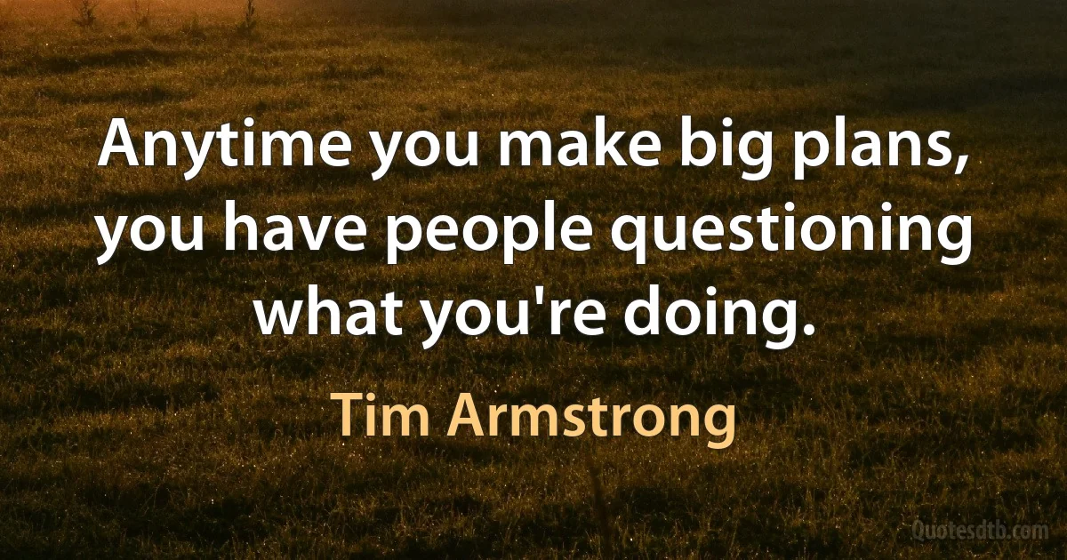 Anytime you make big plans, you have people questioning what you're doing. (Tim Armstrong)