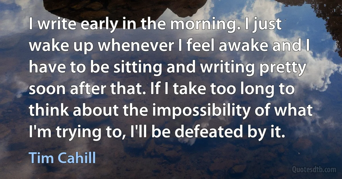 I write early in the morning. I just wake up whenever I feel awake and I have to be sitting and writing pretty soon after that. If I take too long to think about the impossibility of what I'm trying to, I'll be defeated by it. (Tim Cahill)