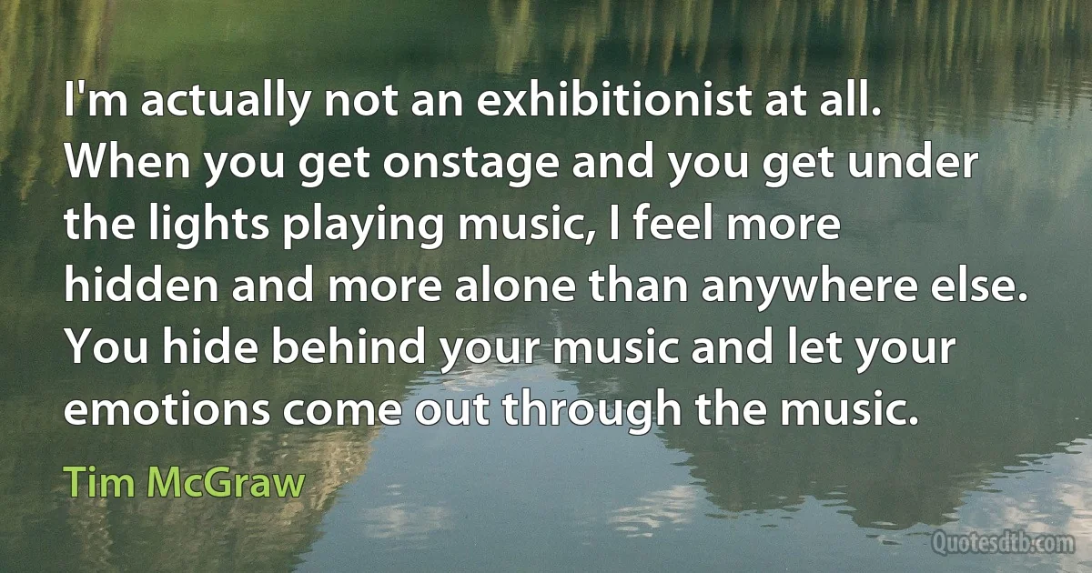 I'm actually not an exhibitionist at all. When you get onstage and you get under the lights playing music, I feel more hidden and more alone than anywhere else. You hide behind your music and let your emotions come out through the music. (Tim McGraw)