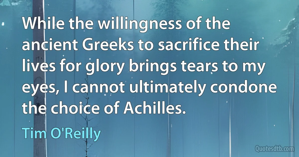 While the willingness of the ancient Greeks to sacrifice their lives for glory brings tears to my eyes, I cannot ultimately condone the choice of Achilles. (Tim O'Reilly)