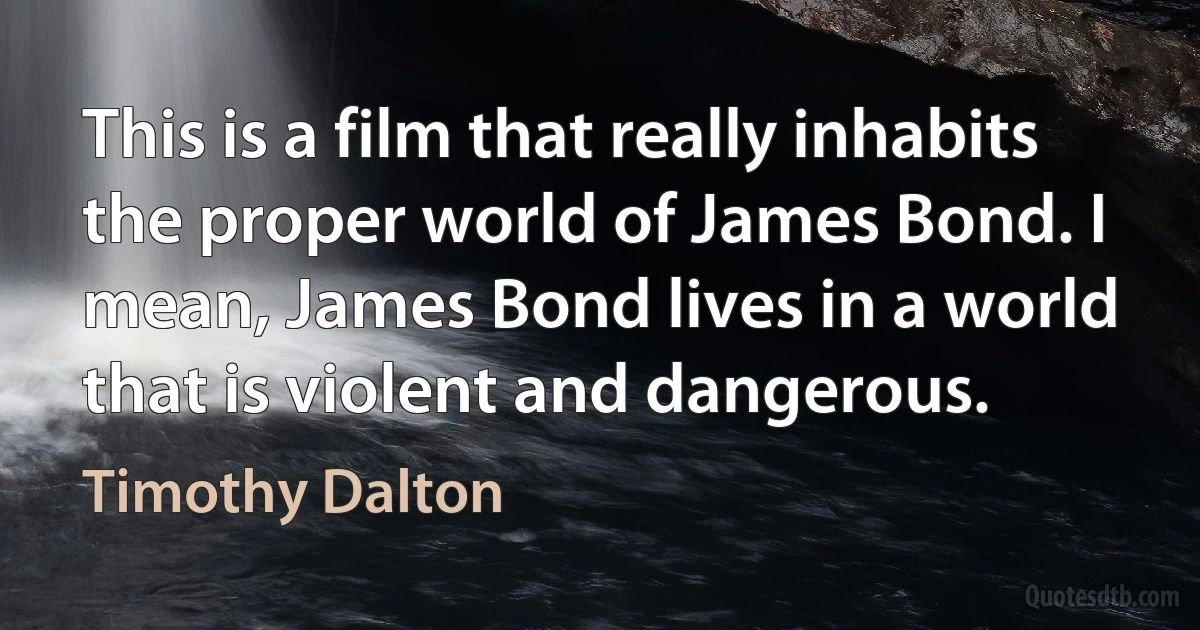 This is a film that really inhabits the proper world of James Bond. I mean, James Bond lives in a world that is violent and dangerous. (Timothy Dalton)