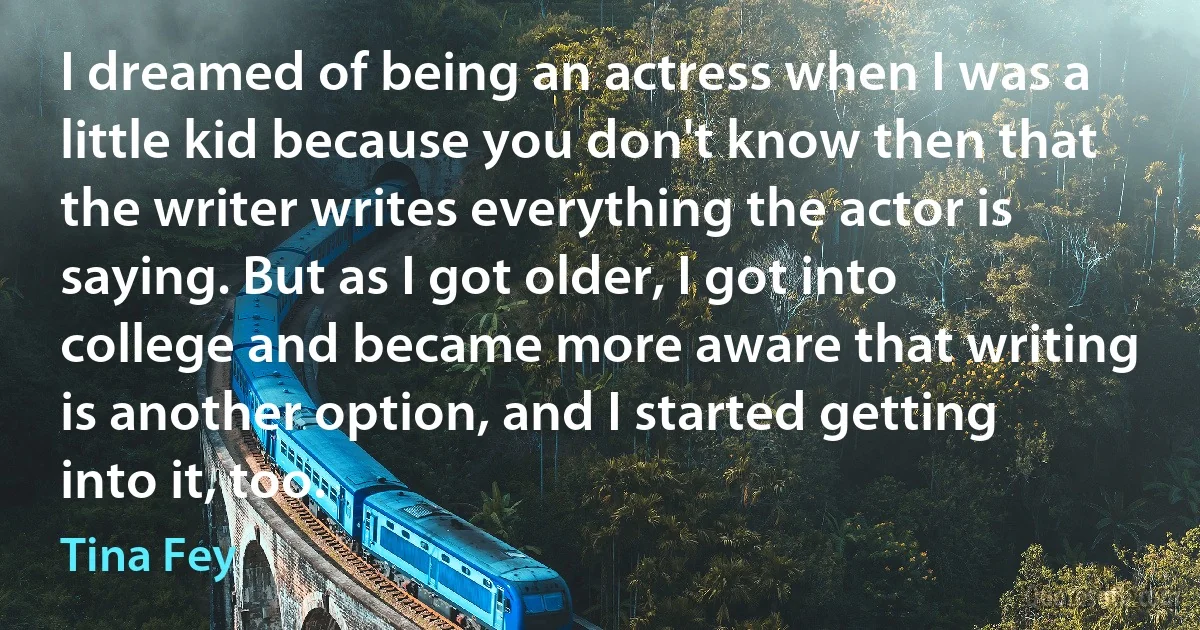 I dreamed of being an actress when I was a little kid because you don't know then that the writer writes everything the actor is saying. But as I got older, I got into college and became more aware that writing is another option, and I started getting into it, too. (Tina Fey)