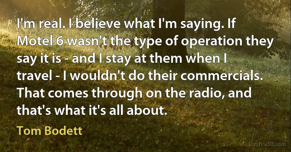 I'm real. I believe what I'm saying. If Motel 6 wasn't the type of operation they say it is - and I stay at them when I travel - I wouldn't do their commercials. That comes through on the radio, and that's what it's all about. (Tom Bodett)