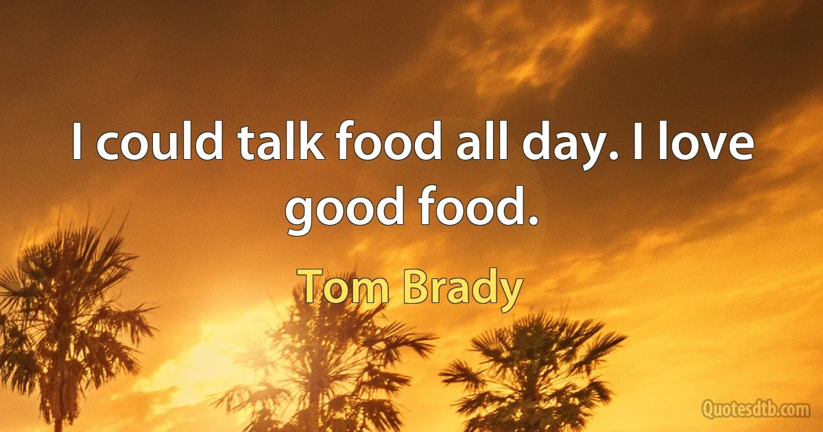 I could talk food all day. I love good food. (Tom Brady)