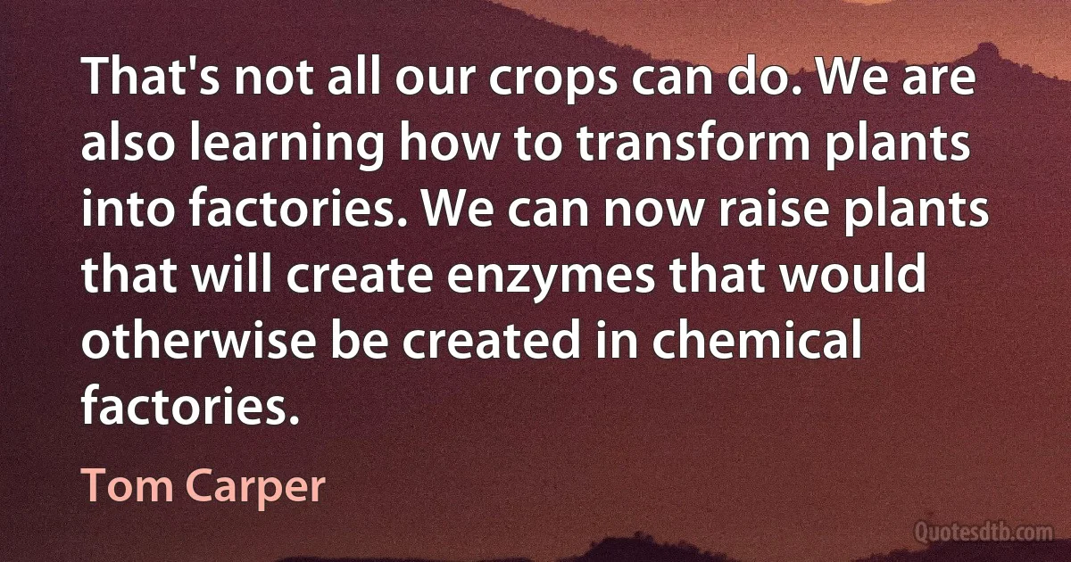 That's not all our crops can do. We are also learning how to transform plants into factories. We can now raise plants that will create enzymes that would otherwise be created in chemical factories. (Tom Carper)