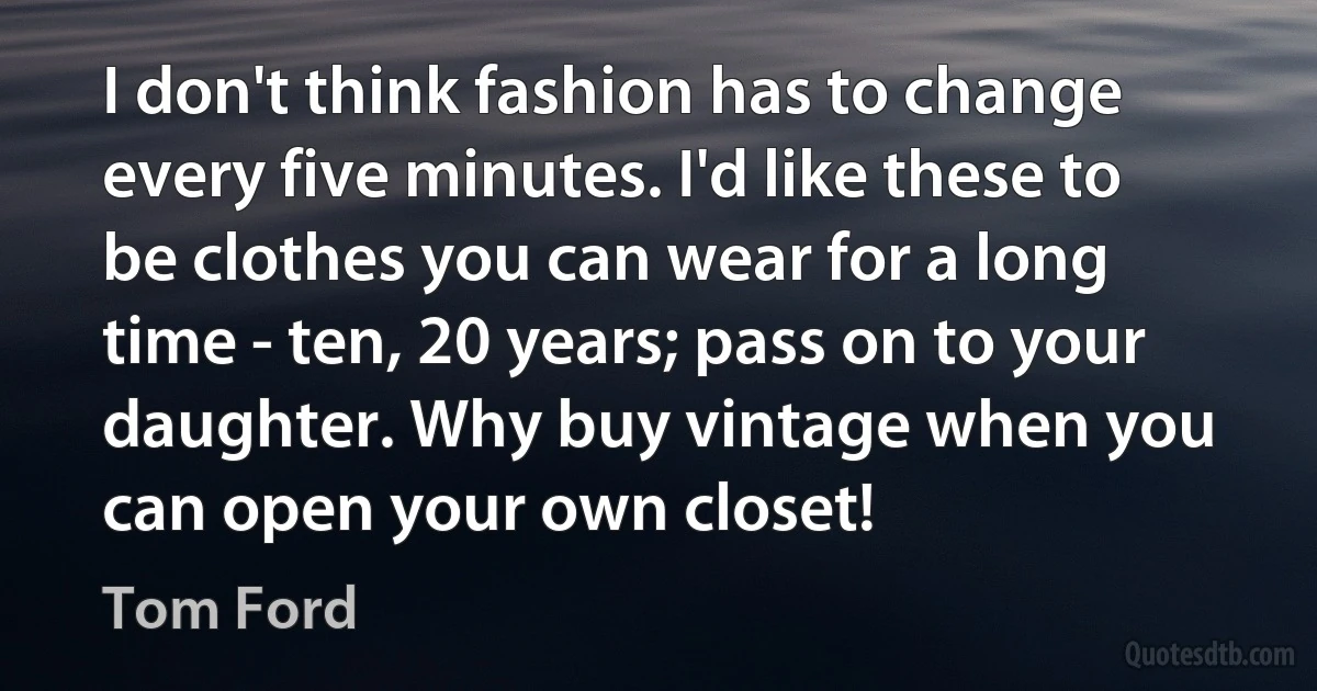 I don't think fashion has to change every five minutes. I'd like these to be clothes you can wear for a long time - ten, 20 years; pass on to your daughter. Why buy vintage when you can open your own closet! (Tom Ford)