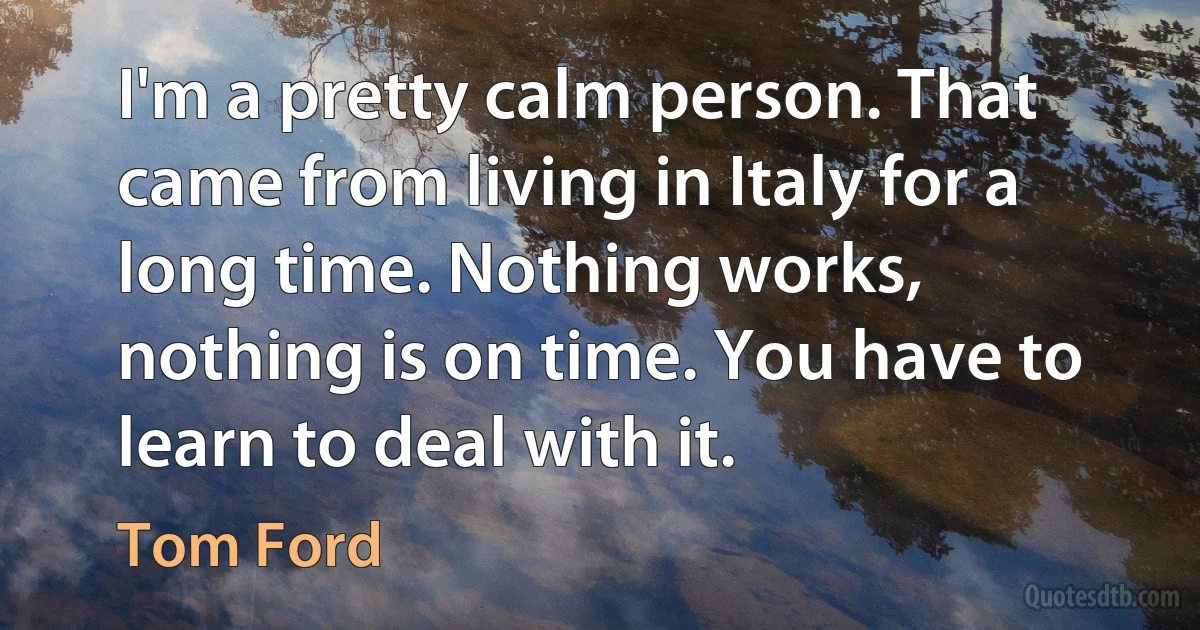 I'm a pretty calm person. That came from living in Italy for a long time. Nothing works, nothing is on time. You have to learn to deal with it. (Tom Ford)