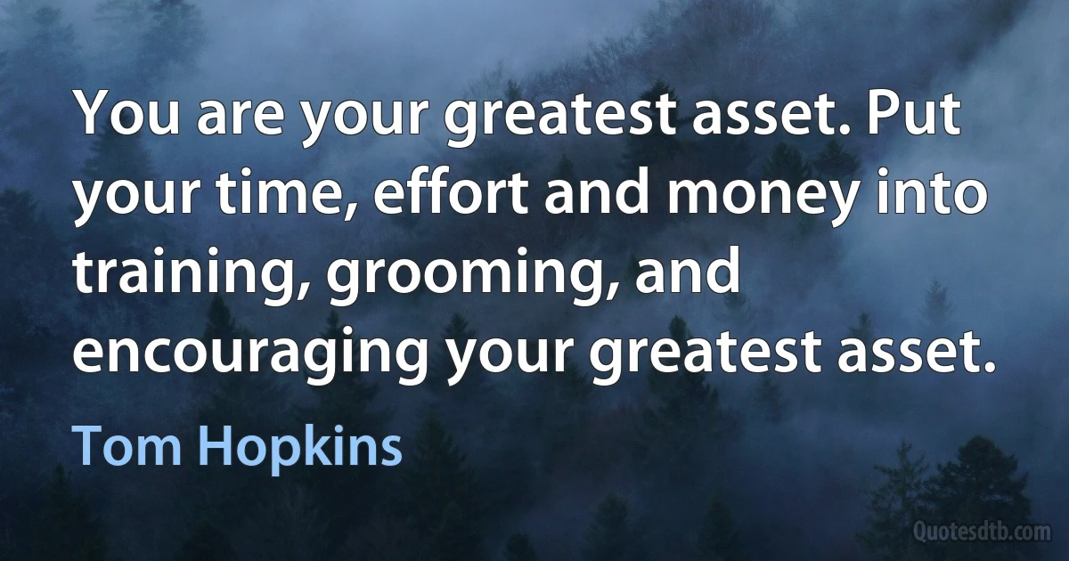 You are your greatest asset. Put your time, effort and money into training, grooming, and encouraging your greatest asset. (Tom Hopkins)