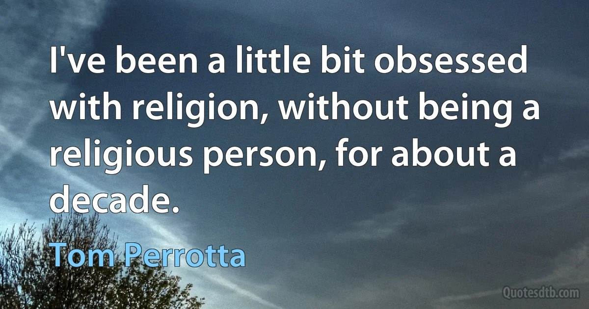 I've been a little bit obsessed with religion, without being a religious person, for about a decade. (Tom Perrotta)