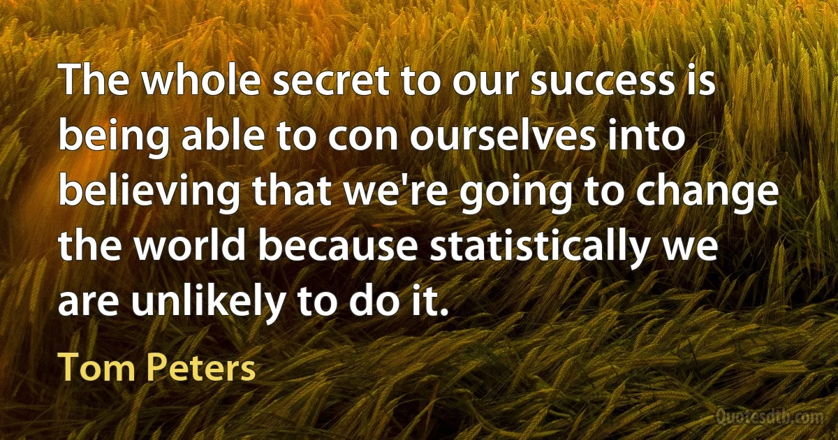 The whole secret to our success is being able to con ourselves into believing that we're going to change the world because statistically we are unlikely to do it. (Tom Peters)