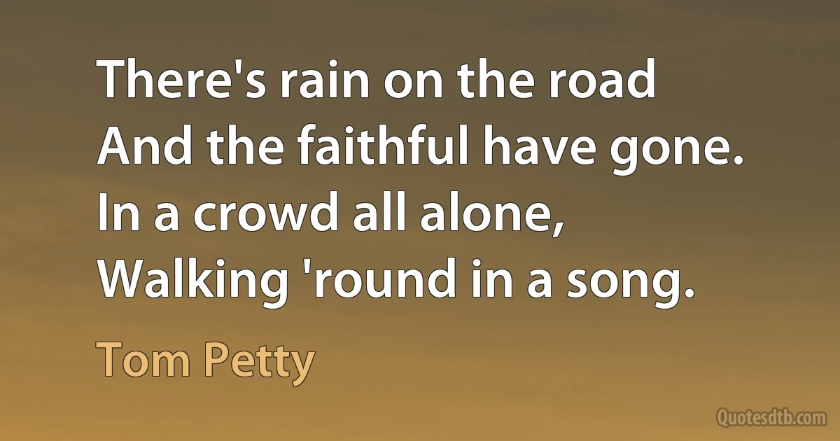 There's rain on the road
And the faithful have gone.
In a crowd all alone,
Walking 'round in a song. (Tom Petty)