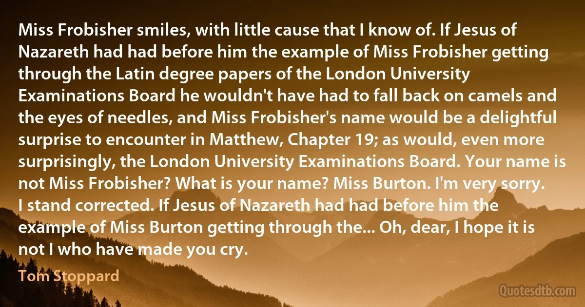 Miss Frobisher smiles, with little cause that I know of. If Jesus of Nazareth had had before him the example of Miss Frobisher getting through the Latin degree papers of the London University Examinations Board he wouldn't have had to fall back on camels and the eyes of needles, and Miss Frobisher's name would be a delightful surprise to encounter in Matthew, Chapter 19; as would, even more surprisingly, the London University Examinations Board. Your name is not Miss Frobisher? What is your name? Miss Burton. I'm very sorry. I stand corrected. If Jesus of Nazareth had had before him the example of Miss Burton getting through the... Oh, dear, I hope it is not I who have made you cry. (Tom Stoppard)