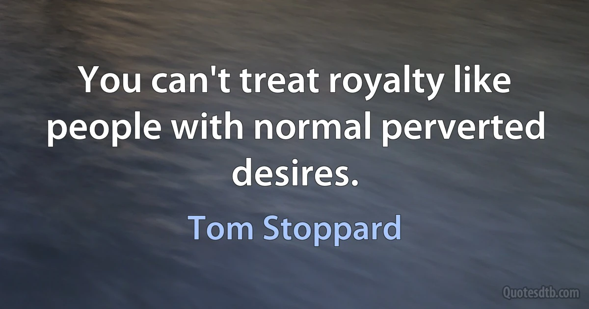 You can't treat royalty like people with normal perverted desires. (Tom Stoppard)