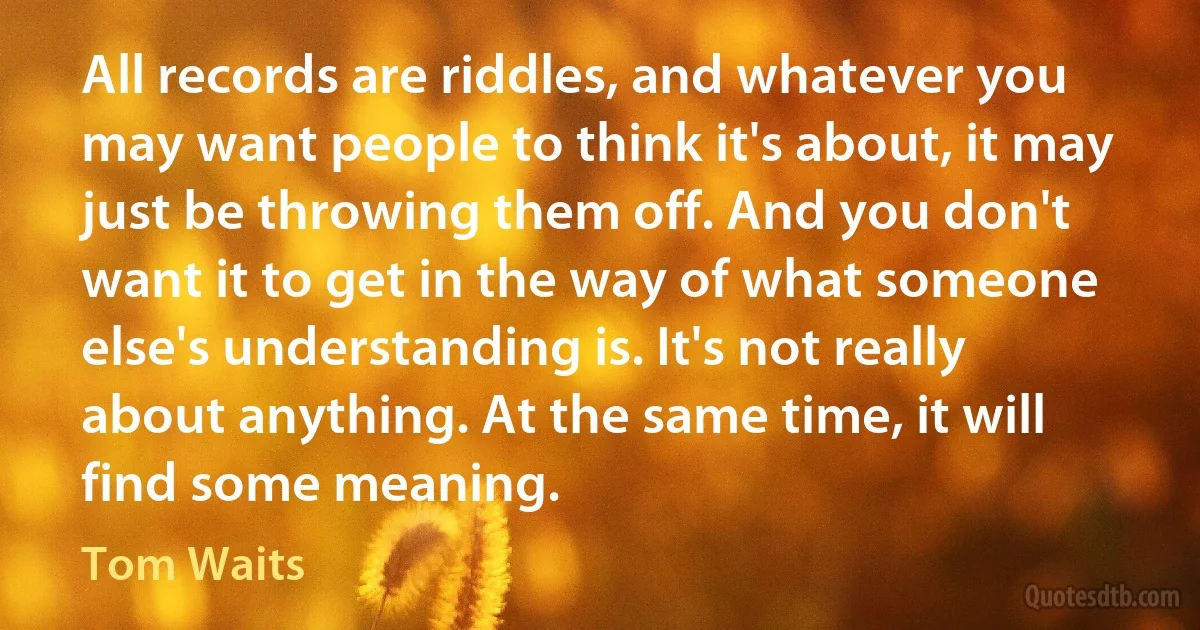 All records are riddles, and whatever you may want people to think it's about, it may just be throwing them off. And you don't want it to get in the way of what someone else's understanding is. It's not really about anything. At the same time, it will find some meaning. (Tom Waits)